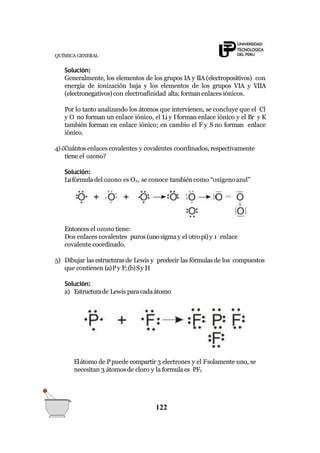 QUÍMICA GENERAL
Solución:
Generalmente, los elementos de los grupos IA y IIA (electropositivos) con
energía de ionización baja y los elementos de los grupos VIA y VIIA
(electronegativos)con electroafinidad alta; formanenlaces iónicos.
Por lo tanto analizando los átomos que intervienen, se concluye que el Cl
y O no forman un enlace iónico, el Li y Iforman enlace iónico y el Br y K
también forman en enlace iónico; en cambio el F y S no forman enlace
iónico.
4)¿Cuántos enlaces covalentes y covalentes coordinados, respectivamente
tiene el ozono?
Solución:
Lafórmula del ozono es O3, se conoce también como “oxígenoazul”
Entonces el ozono tiene:
Dos enlaces covalentes puros(unosigma y el otro pi)y 1 enlace
covalente coordinado.
5) Dibujar las estructurasde Lewis y predecir las fórmulas de los compuestos
que contienen (a)Py F;(b)Sy H
Solución:
a) Estructurade Lewis paracadaátomo
Elátomo de Ppuede compartir 3 electrones y el Fsolamente uno, se
necesitan 3 átomos de cloro y la formula es PF3
122
 