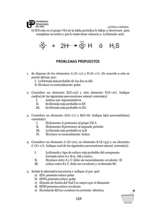 QUÍMICA GENERAL
b) El S está en el grupo VIA de la tabla periódica le faltan 2 electrones para
completar su octeto y por lo tantotiene valencia 2. Lafórmula será:
PROBLEMAS PR0PUESTOS
1. Se dispone de los elementos A (Z=12) y B (Z=17). De acuerdo a esto se
puede afirmar que:
I. Lafórmula más probable de los dos esAB2
II. Elenlace es esencialmente polar
2. Considere un elemento X(Z=20) y otro elemento Y(Z=16). Indique
cual(es) de las siguientes aseveraciones es(son) correcta(s)
I. Ambos son representativos
II. Su fórmula másprobable esXY
III. Su fórmula másprobable esXY2
3. Considere un elemento A(Z=17) y B(Z=8). Indique la(s) aseveración(es)
correcta(s):
I. Elelemento A pertenece al grupo VII A
II. Elelemento Bpertenece al segundo período
III. Lafórmula más probable es A2B
IV. Elenlace es esencialmente iónico
4. Considere un elemento A (Z=20), un elemento B (Z=35) y un elemento
C (Z=17). Indiquecual de las siguientes aseveraciones es(son) correcta(s):
123
I.
II.
III.
Lafórmula y tipo de enlace más probable del compuesto
formado entreA y Bes: AB2 yiónico
Elenlace entreA y C debe ser esencialmente covalente El
enlace entreB y C debe ser covalente y su fórmula BC
5. Señale la alternativa incorrecta e indique el por qué:
a) ElN2 presenta enlace polar
b) ElPH3presenta enlace polar
c) Elpunto de fusióndel NaCl es mayor que el diamante
d) ElHFpresentaenlace covalente
e) Elcristal de KCIno conduce la corriente eléctrica.
 