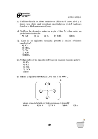 ¿Aqué grupo de la tablaperiódica pertenece el átomo X?
A) VI A B) IV A C) VIII B D) IVB E)IIA
X
QUÍMICA GENERAL
17. El último electrón de cierto elemento se ubica en el cuarto nivel y el
átomo en su estado basal presenta en su estructura de Lewis 6 electrones
de valencia. Halle su número atómico.
18. Clasifique las siguientes sustancias según el tipo de enlace entre sus
partículas fundamentales
A) NaF B) Al C) S8 D) C3H8 E)SiO2
19. ¿Cuál de las siguientes moléculas presenta 2 enlaces covalentes
coordinados?
A) SO2
B) HNO3
C) CO
D) N3H
E) HClO2
20.Prediga cuáles de las siguiente moléculas son polares y cuáles no polares
A) SO2
B) BCl3
C) CCl4
D) HCN
E) BeF2
21. Se tiene la siguiente estructura de Lewis parael ión XO4
2
.
2-
125
 