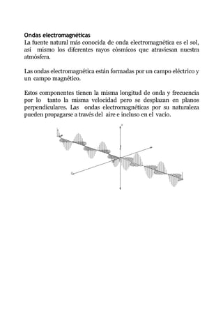 Ondas electromagnéticas
La fuente natural más conocida de onda electromagnética es el sol,
así mismo los diferentes rayos cósmicos que atraviesan nuestra
atmósfera.
Las ondas electromagnética están formadas por un campo eléctrico y
un campo magnético.
Estos componentes tienen la misma longitud de onda y frecuencia
por lo tanto la misma velocidad pero se desplazan en planos
perpendiculares. Las ondas electromagnéticas por su naturaleza
pueden propagarse a través del aire e incluso en el vacío.
 