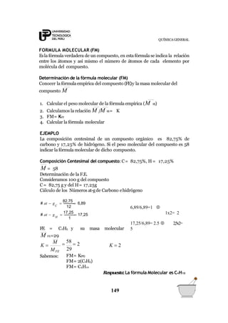 QUÍMICA GENERAL
FORMULA MOLECULAR (FM)
Esla fórmula verdadera de un compuesto, en esta fórmula se indica la relación
entre los átomos y así mismo el número de átomos de cada elemento por
molécula del compuesto.
Determinación de la fórmula molecular (FM)
Conocer la fórmula empírica del compuesto (FE)y la masa molecular del
compuesto M
1. Calcular el peso molecular de la fórmula empírica (M FE)
2. Calculamos la relación M /M FE= K
3. FM= KFE
4. Calcular la fórmula molecular
EJEMPLO
La composición centesimal de un compuesto orgánico es 82,75% de
carbono y 17,25% de hidrógeno. Si el peso molecular del compuesto es 58
indicar la fórmula molecular de dicho compuesto.
Composición Centesimal del compuesto: C= 82,75%, H = 17,25%
M = 58
Determinación de la F.E.
Consideramos 100 g del compuesto
C= 82,75 g y del H= 17,25g
Cálculo de los Números at-gde Carbono ehidrógeno
1
12
H
C
# at  g 
17,25
 17,25
# at  g 
82,75
 6,89
FE = C2H5 y su masa molecular
M FE=29
K  2
149
M
K 
MFE
Sabemos:

58
 2
29
FM= K(FE)
FM= 2(C2H5)
FM= C4H10
Respuesta:La fórmula Molecular es C4H10
6,89/6,89=1 
1x2= 2
17,25/6,89= 2.5  2,5x2=
5
 
