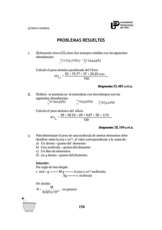 QUÍMICA GENERAL
PROBLEMAS RESUELTOS
1. Elelemento cloro (Cl),tiene dos isotopos estables con las siguientes
abundancias:
35
Cl (75,77%) y 37
Cl (24,23%)
17 17
Calcule el peso atómico ponderado del Cloro
100
MA
Cl

35  75,77  37  24,23 uma
Respuesta:35,485 u.m.a.
2. Elsilicio se presenta en la naturaleza con tresisótopos con las
siguientes abundancias:
28
Si (92,23%) 29
Si(4,67%)
14 14 14
30
Si(3,10%)
Calcule el peso atómico del silicio
100

28  92,23  29  4,67  30  3,10
Si
MA
Respuesta:28,109u.m.a.
3. Para determinar el peso de una molécula de ciertos elementos debe
dividirse entre6,023 x 1023
, el valor correspondiente a la masa de:
a) Un átomo –gramo del elemento
b) Una molécula –gramo del elemento
c) Un litro de elementos
d) 22,4 átomo –gramo del elemento.
Solución:
Por regla de tres simple:
1 mol –g ----------M g ----------6,023 x 1023
moléculas
Xg----------1 molécula
De donde:
6,023 x1023
150
M
X  en gramos
 