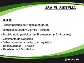 H.O.M.
USA EL SISTEMA
- Presentaciones de Negocio en grupo.
- Miercoles 5:00pm y Viernes 11:30am.
- Es obligatorio participar del Pre-meeting (45 min antes)
- Vestimenta de Negocios
- Debes aprender a Invitar, dar requisitos.
- 10 convocados – 1 asiste
- 10 asisten – 1 Distribuidor
 