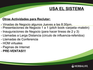 Otras Actividades para Reclutar:
USA EL SISTEMA
- Vinadas de Negocio algunos Jueves a las 8:30pm.
- Presentaciones de Negocio 1 a 1 (pitch book–carpeta–maletin)
- Inauguraciones de Negocio (para hacer lineas de 2 y 3)
- Llamadas a Larga Distancia (circulo de influencia-referidos)
- Llamadas de Conferencia
- HOM virtuales
- Paginas de Internet
- PRE-VENTAS!!!
 