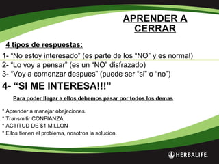 APRENDER A
CERRAR
4 tipos de respuestas:
1- “No estoy interesado” (es parte de los “NO” y es normal)
2- “Lo voy a pensar” (es un “NO” disfrazado)
3- “Voy a comenzar despues” (puede ser “si” o “no”)
4- “SI ME INTERESA!!!”
Para poder llegar a ellos debemos pasar por todos los demas
* Aprender a manejar obajeciones.
* Transmitir CONFIANZA.
* ACTITUD DE $1 MILLON
* Ellos tienen el problema, nosotros la solucion.
 
