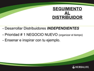SEGUIMIENTO
AL
DISTRIBUIDOR
- Desarrollar Distribuidores INDEPENDIENTES
- Prioridad # 1 NEGOCIO NUEVO (organizar el tiempo)
- Ensenar e inspirar con tu ejemplo.
 
