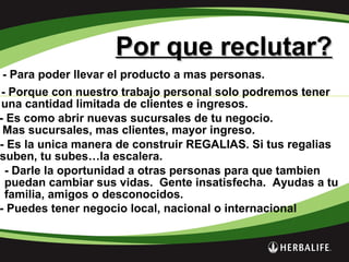 Por que reclutar?Por que reclutar?
- Para poder llevar el producto a mas personas.
- Porque con nuestro trabajo personal solo podremos tener
una cantidad limitada de clientes e ingresos.
- Es como abrir nuevas sucursales de tu negocio.
Mas sucursales, mas clientes, mayor ingreso.
- Es la unica manera de construir REGALIAS. Si tus regalias
suben, tu subes…la escalera.
- Darle la oportunidad a otras personas para que tambien
puedan cambiar sus vidas. Gente insatisfecha. Ayudas a tu
familia, amigos o desconocidos.
- Puedes tener negocio local, nacional o internacional
 