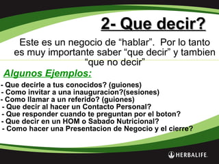 2- Que decir?2- Que decir?
Este es un negocio de “hablar”. Por lo tanto
es muy importante saber “que decir” y tambien
“que no decir”
Algunos Ejemplos:
- Que decirle a tus conocidos? (guiones)
- Como invitar a una inauguracion?(sesiones)
- Como llamar a un referido? (guiones)
- Que decir al hacer un Contacto Personal?
- Que responder cuando te preguntan por el boton?
- Que decir en un HOM o Sabado Nutricional?
- Como hacer una Presentacion de Negocio y el cierre?
 