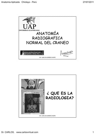 Anatomia Aplicada Chiclayo - Perú                              27/07/2011




                           ANATOMÍA
                         RADIOGRAFICA
                       NORMAL DEL CRANEO


                                    DR. CARLOS AZAÑERO INOPE




                                             ¿ QUE ES LA
                                             RADIOLOGIA?



                                    DR. CARLOS AZAÑERO INOPE




Dr. CARLOS. www.carlosvirtual.com                                      1
 
