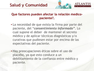Que factores pueden afectar la relación medico-
                  paciente?.

• La necesidad de que exista la firma por parte del
  paciente, del “consentimiento informado”. Lo
  cual supone el deber de mantener el secreto
  médico y de aplicar técnicas diagnósticas y/o
  curativas que pudiesen estar por encima de las
  expectativas del paciente.

• Hay preocupaciones éticas sobre el uso de
  placebo, ya que esto conduce a un
  debilitamiento de la confianza entre médico y
  paciente.
 