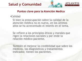 Puntos clave para la Atención Medica
•Calidad
  Si bien la preocupación sobre la calidad de la
  atención médica no es nueva, en los últimos
  años se ha acrecentado el interés en el tema.

  Se refiere a los principios éticos y morales que
  rigen la relaciones sociales y por ende la
  relación médico-paciente.

  También el mejorar la credibilidad que sobre los
  médicos, los diagnósticos y tratamientos
  indicados; tienen los pacientes.
 
