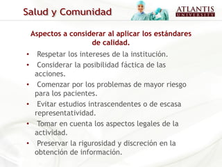 Aspectos a considerar al aplicar los estándares
                     de calidad.
•     Respetar los intereses de la institución.
•     Considerar la posibilidad fáctica de las
     acciones.
•     Comenzar por los problemas de mayor riesgo
     para los pacientes.
•     Evitar estudios intrascendentes o de escasa
     representatividad.
•     Tomar en cuenta los aspectos legales de la
     actividad.
•     Preservar la rigurosidad y discreción en la
     obtención de información.
 
