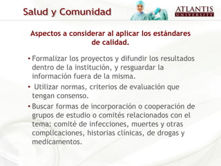 Aspectos a considerar al aplicar los estándares
                 de calidad.

• Formalizar los proyectos y difundir los resultados
  dentro de la institución, y resguardar la
  información fuera de la misma.
• Utilizar normas, criterios de evaluación que
  tengan consenso.
• Buscar formas de incorporación o cooperación de
  grupos de estudio o comités relacionados con el
  tema: comité de infecciones, muertes y otras
  complicaciones, historias clínicas, de drogas y
  medicamentos.
 