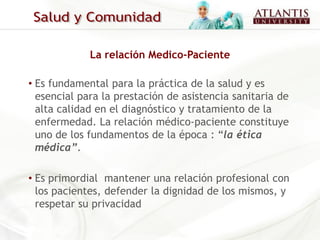 La relación Medico-Paciente

• Es fundamental para la práctica de la salud y es
  esencial para la prestación de asistencia sanitaria de
  alta calidad en el diagnóstico y tratamiento de la
  enfermedad. La relación médico-paciente constituye
  uno de los fundamentos de la época : “la ética
  médica”.

• Es primordial mantener una relación profesional con
  los pacientes, defender la dignidad de los mismos, y
  respetar su privacidad
 
