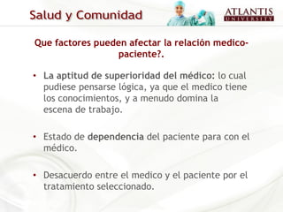 Que factores pueden afectar la relación medico-
                  paciente?.

• La aptitud de superioridad del médico: lo cual
  pudiese pensarse lógica, ya que el medico tiene
  los conocimientos, y a menudo domina la
  escena de trabajo.

• Estado de dependencia del paciente para con el
  médico.

• Desacuerdo entre el medico y el paciente por el
  tratamiento seleccionado.
 