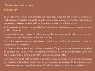 Libro institucional naranja
Episodio 10
Ya se llevaron a cabo una reunión de personal, luego las maestras de cada sala
realizaron entrevistas con cada una de las familias y, posteriormente, cada una de
las parejas pedagógicas trabajó conjuntamente sobre la alimentación.
Ya ha pasado un tiempo de aquello: los/las bebés y niños/as asisten hace un mes al
jardín maternal.
Pasado este tiempo, la coordinadora junto a las educadoras, decidieron armar una
reunión a la que fueron invitadas las familias.
Entre los tópicos que se abordaron, uno fue el cambio de pañales. Hubo un
interesante intercambio:
Un familiar de un bebé de 4 meses intervino:¿Yo quería saber cómo es el cambio
de pañales acá, en el jardín? ¿Cambian a todos/as en un mismo horario? ¿Una vez
por a la mañana y otra a la tarde? ¿Cómo es ese momento?
Una maestra de la sala de lactario respondió que no todos los/las bebés ensucian
los pañales a la misma hora, que si bien pasado un tiempo de la alimentación,
revisan cómo están los pañales de cada bebé/a, están atentas durante toda la
 