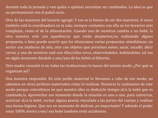 durante toda la jornada y ven quién o quiénes necesitan ser cambiados. La idea es que
no permanezcan con el pañal sucio.
Otra de las maestras del lactario agregó: Y eso es lo bueno de ser dos maestras. A veces
también está la coordinadora en la sala; siempre contamos con ella en los horarios más
complejos, como el de la alimentación. Cuando una de nosotras cambia a un bebé, la
otra maestra está con aquellos/as que están despiertos/as realizando alguna
propuesta, o bien puede ocurrir que les ofrezcamos varias propuestas simultáneas: un
sector con muñecos de tela, otro con objetos que permiten meter, sacar, sacudir, abrir
cerrar, y una de nosotras esté con ellos/ellas cerca, observándolos, hablándoles, tal vez
en algún momento dándole a uno/una de los bebés el biberón.
Otra madre consultó si en todas las instituciones lo hacen del mismo modo. ¿Por qué se
organizan así?
Una maestra respondió: En este jardín maternal lo llevamos a cabo de ese modo, no
sabemos en otros jardines maternales cómo lo realizan. Nosotras lo realizamos de este
modo porque coincidimos en que nuestra idea es dedicarle tiempo al/a la bebé que es
cambiado/a. Aprovechar ese momento donde la relación es uno a uno, para conversar,
acariciar al/a la bebé, recitar alguna poesía vinculada a las partes del cuerpo y realizar
una buena higiene. Que sea un momento de disfrute ¡es importante! Y además el poder
estar 100% atenta a ese/ esa bebé también evita accidentes.
 