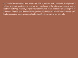 Otra maestra complementó diciendo: Durante el momento de cambiado, es importante
realizar acciones tendientes a generar un vínculo con el/la niño/a, de manera que se
sienta querido/a y cuidado/a y por otro lado también es un momento en que se pueden
transmitir saberes que pueden tener que ver con lo que sucede en ese momento, con
él/ella, su cuerpo o con respecto a la eliminación de caca y pis, por ejemplo.
 