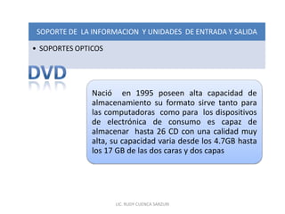 SOPORTE DE LA INFORMACION Y UNIDADES DE ENTRADA Y SALIDA

• SOPORTES OPTICOS




               Nació en 1995 poseen alta capacidad de
               almacenamiento su formato sirve tanto para
               las computadoras como para los dispositivos
               de electrónica de consumo es capaz de
               almacenar hasta 26 CD con una calidad muy
               alta, su capacidad varia desde los 4.7GB hasta
               los 17 GB de las dos caras y dos capas




                     LIC. RUDY CUENCA SARZURI
 