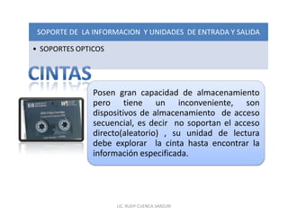 SOPORTE DE LA INFORMACION Y UNIDADES DE ENTRADA Y SALIDA

• SOPORTES OPTICOS




               Posen gran capacidad de almacenamiento
               pero tiene un inconveniente, son
               dispositivos de almacenamiento de acceso
               secuencial, es decir no soportan el acceso
               directo(aleatorio) , su unidad de lectura
               debe explorar la cinta hasta encontrar la
               información especificada.




                     LIC. RUDY CUENCA SARZURI
 