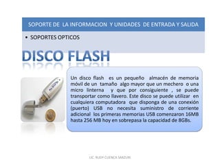 SOPORTE DE LA INFORMACION Y UNIDADES DE ENTRADA Y SALIDA

• SOPORTES OPTICOS




               Un disco flash es un pequeño almacén de memoria
               móvil de un tamaño algo mayor que un mechero o una
               micro linterna y que por consiguiente , se puede
               transportar como llavero. Este disco se puede utilizar en
               cualquiera computadora que disponga de una conexión
               (puerto) USB no necesita suministro de corriente
               adicional los primeras memorias USB comenzaron 16MB
               hasta 256 MB hoy en sobrepasa la capacidad de 8GBs.




                       LIC. RUDY CUENCA SARZURI
 