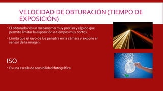 ISO
 El obturador es un mecanismo muy preciso y rápido que
permite limitar la exposición a tiempos muy cortos.
 Limita que el rayo de luz penetra en la cámara y expone el
sensor de la imagen.
 Es una escala de sensibilidad fotográfica
VELOCIDAD DE OBTURACIÓN (TIEMPO DE
EXPOSICIÓN)
 
