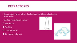 RETRACTORES
 Sirven para volver a traer los labios y carrillos en las tomas
intraorales
 Existen retractores como:
 Metálicos
Plástico
Transparentes
De colores y largos
 