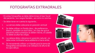 FOTOGRAFÍAS EXTRAORALES
 En estas fotografías se debe determinar el tipo facial
del paciente , sus rasgos faciales , asi como su sonrisa.
 Se debe tener en cuenta lo siguiente ;
I. La cámara debe colocarse en posición vertical
II. Se debe utilizar un fondo claro , de preferencia
blanco ,también un azul claro , en caso de que el
paciente utilice anteojos se deben retirar, el cabello
no debe ocultar las orejas.
III. La cabeza debe colocarse en posición natural , no
debe estar inclinada hacia adelante o hacia atrás.
IV. Se recomienda utilizar un trípode para la toma de
fotografías extraorales y se coloque a la altura de
los ojos del px.
 