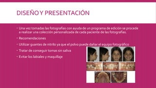 DISEÑOY PRESENTACIÓN
 Una vez tomadas las fotografías con ayuda de un programa de edición se procede
a realizar una colección personalizada de cada paciente de las fotografías.
 Recomendaciones
 Utilizar guantes de nitrilo ya que el polvo puede dañar el equipo fotográfico
 Tratar de conseguir tomas sin saliva
 Evitar los labiales y maquillaje
 