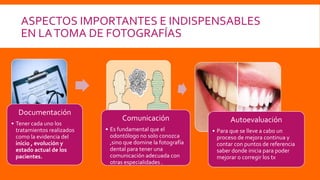 ASPECTOS IMPORTANTES E INDISPENSABLES
EN LATOMA DE FOTOGRAFÍAS
Documentación
• Tener cada uno los
tratamientos realizados
como la evidencia del
inicio , evolución y
estado actual de los
pacientes.
Comunicación
• Es fundamental que el
odontólogo no solo conozca
,sino que domine la fotografía
dental para tener una
comunicación adecuada con
otras especialidades .
Autoevaluación
• Para que se lleve a cabo un
proceso de mejora continua y
contar con puntos de referencia
saber donde inicia para poder
mejorar o corregir los tx
 