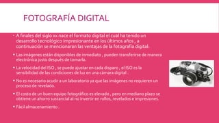 FOTOGRAFÍA DIGITAL
 A finales del siglo xx nace el formato digital el cual ha tenido un
desarrollo tecnológico impresionante en los últimos años , a
continuación se mencionaran las ventajas de la fotografía digital:
 Las imágenes están disponibles de inmediato , pueden transferirse de manera
electrónica justo después de tomarla.
 La velocidad del ISO , se puede ajustar en cada disparo , el ISO es la
sensibilidad de las condiciones de luz en una cámara digital .
 No es necesario acudir a un laboratorio ya que las imágenes no requieren un
proceso de revelado.
 El costo de un buen equipo fotográfico es elevado , pero en mediano plazo se
obtiene un ahorro sustancial al no invertir en rollos, revelados e impresiones.
 Fácil almacenamiento .
 