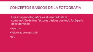 CONCEPTOS BÁSICOS DE LA FOTOGRAFÍA
Una imagen fotográfica es el resultado de la
combinación de tres factores básicos que todo fotógrafo
debe dominar:
• Apertura
• Velocidad de obturación
• ISO
 