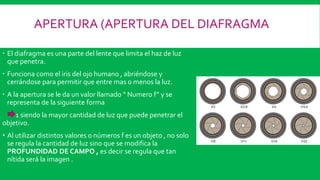 APERTURA (APERTURA DEL DIAFRAGMA
 El diafragma es una parte del lente que limita el haz de luz
que penetra.
 Funciona como el iris del ojo humano , abriéndose y
cerrándose para permitir que entre mas o menos la luz.
 A la apertura se le da un valor llamado “ Numero f” y se
representa de la siguiente forma
1 siendo la mayor cantidad de luz que puede penetrar el
objetivo.
• Al utilizar distintos valores o números f es un objeto , no solo
se regula la cantidad de luz sino que se modifica la
PROFUNDIDAD DE CAMPO , es decir se regula que tan
nítida será la imagen .
 
