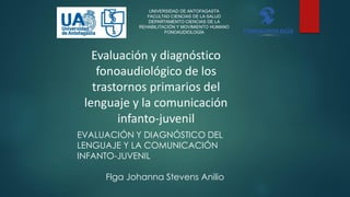 UNIVERSIDAD DE ANTOFAGASTA
FACULTAD CIENCIAS DE LA SALUD
DEPARTAMENTO CIENCIAS DE LA
REHABILITACIÓN Y MOVIMIENTO HUMANO
FONOAUDIOLOGÍA
EVALUACIÓN Y DIAGNÓSTICO DEL
LENGUAJE Y LA COMUNICACIÓN
INFANTO-JUVENIL
Flga Johanna Stevens Anilio
Evaluación y diagnóstico
fonoaudiológico de los
trastornos primarios del
lenguaje y la comunicación
infanto-juvenil
 