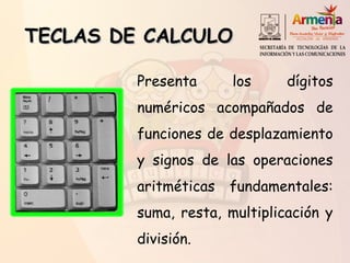 TECLAS DE CALCULOTECLAS DE CALCULO
Presenta los dígitos
numéricos acompañados de
funciones de desplazamiento
y signos de las operaciones
aritméticas fundamentales:
suma, resta, multiplicación y
división.
 