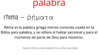 rhema – ῥήματα
palabra
Réma es la palabra griega menos conocida usada en la
Biblia para palabra, y se refiere al hablar personal y para el
momento de parte de Dios para nosotros.
Nuestro Dios no está callado; Él es un Dios que habla
 