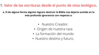 1. Valor de las escrituras desde el punto de vista teológico.
a. Si de alguna forma alguien lograra destruir la Biblia nos dejaría sumido en la
más profunda ignorancia con respecto a:
• Nuestro Creador.
• Origen de nuestra raza
• La formación del mundo
• Nuestro destino y futuro.
 