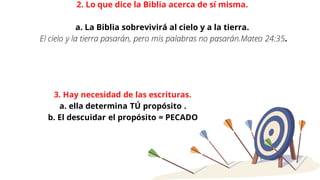 2. Lo que dice la Biblia acerca de sí misma.
a. La Biblia sobrevivirá al cielo y a la tierra.
El cielo y la tierra pasarán, pero mis palabras no pasarán.Mateo 24:35.
3. Hay necesidad de las escrituras.
a. ella determina TÚ propósito .
b. El descuidar el propósito = PECADO
 