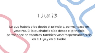 1 Juan 2:24
Lo que habéis oído desde el principio, permanezca en
vosotros. Si lo quehabéis oído desde el principio
permanece en vosotros, también vosotrospermaneceréis
en el Hijo y en el Padre
 