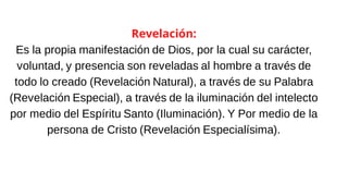 Revelación:
Es la propia manifestación de Dios, por la cual su carácter,
voluntad, y presencia son reveladas al hombre a través de
todo lo creado (Revelación Natural), a través de su Palabra
(Revelación Especial), a través de la iluminación del intelecto
por medio del Espíritu Santo (Iluminación). Y Por medio de la
persona de Cristo (Revelación Especialísima).
 