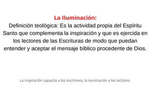 La Iluminación:
Definición teológica: Es la actividad propia del Espíritu
Santo que complementa la inspiración y que es ejercida en
los lectores de las Escrituras de modo que puedan
entender y aceptar el mensaje bíblico procedente de Dios.
La inspiración capacita a los escritores, la iluminación a los lectores.
 