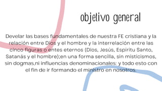 objetivo general
Develar las bases fundamentales de nuestra FE cristiana y la
sin dogmas,ni influencias denominacionales; y todo esto con
el fin de ir formando el ministro en nosotros.
 