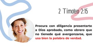 2 Timoteo 2:15
Procura con diligencia presentarte
a Dios aprobado, como obrero que
no tienede qué avergonzarse, que
usa bien la palabra de verdad.
 