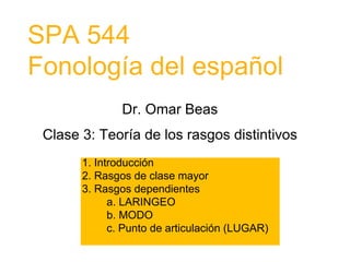 SPA 544
Fonología del español
Dr. Omar Beas
Clase 3: Teoría de los rasgos distintivos
1. Introducción
2. Rasgos de clase mayor
3. Rasgos dependientes
a. LARINGEO
b. MODO
c. Punto de articulación (LUGAR)
 
