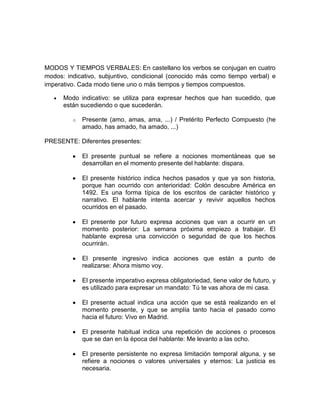 MODOS Y TIEMPOS VERBALES: En castellano los verbos se conjugan en cuatro
modos: indicativo, subjuntivo, condicional (conocido más como tiempo verbal) e
imperativo. Cada modo tiene uno o más tiempos y tiempos compuestos.

      Modo indicativo: se utiliza para expresar hechos que han sucedido, que
      están sucediendo o que sucederán.

         o   Presente (amo, amas, ama, ...) / Pretérito Perfecto Compuesto (he
             amado, has amado, ha amado, ...)

PRESENTE: Diferentes presentes:

             El presente puntual se refiere a nociones momentáneas que se
             desarrollan en el momento presente del hablante: dispara.

             El presente histórico indica hechos pasados y que ya son historia,
             porque han ocurrido con anterioridad: Colón descubre América en
             1492. Es una forma típica de los escritos de carácter histórico y
             narrativo. El hablante intenta acercar y revivir aquellos hechos
             ocurridos en el pasado.

             El presente por futuro expresa acciones que van a ocurrir en un
             momento posterior: La semana próxima empiezo a trabajar. El
             hablante expresa una convicción o seguridad de que los hechos
             ocurrirán.

             El presente ingresivo indica acciones que están a punto de
             realizarse: Ahora mismo voy.

             El presente imperativo expresa obligatoriedad, tiene valor de futuro, y
             es utilizado para expresar un mandato: Tú te vas ahora de mi casa.

             El presente actual indica una acción que se está realizando en el
             momento presente, y que se amplía tanto hacia el pasado como
             hacia el futuro: Vivo en Madrid.

             El presente habitual indica una repetición de acciones o procesos
             que se dan en la época del hablante: Me levanto a las ocho.

             El presente persistente no expresa limitación temporal alguna, y se
             refiere a nociones o valores universales y eternos: La justicia es
             necesaria.
 