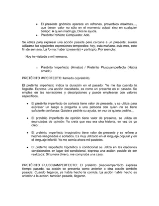 El presente gnómico aparece en refranes, proverbios máximas…,
              que tienen valor no sólo en el momento actual sino en cualquier
              tiempo: A quien madruga, Dios le ayuda.
              Pretérito Perfecto Compuesto: Ado.

Se utiliza para expresar una acción pasada pero cercana a un presente; suelen
utilizarse las siguientes expresiones temporales: hoy, esta mañana, este mes, este
fin de semana. La forma: haber (presente) + participio. Por ejemplo:

  Hoy he visitado a mi hermano.


          o   Pretérito Imperfecto (Amaba) / Pretérito Pluscuamperfecto (Había
              amado)

PRETÉRITO IMPERFECTO: llamado copretérito.

El pretérito imperfecto indica la duración en el pasado: Yo me iba cuando tú
llegaste. Expresa una acción inacabada, es como un presente en el pasado. Se
emplea en las narraciones y descripciones y puede emplearse con valores
específicos.

      El pretérito imperfecto de cortesía tiene valor de presente, y se utiliza para
      expresar un ruego o pregunta a una persona con quien no se tiene
      suficiente confianza: Quisiera pedirle su ayuda, en vez de quiero pedirle…

      El pretérito imperfecto de opinión tiene valor de presente, se utiliza en
      enunciados de opinión: Yo creía que eso era otra historia, en vez de yo
      creo…

      El pretérito imperfecto imaginativo tiene valor de presente y se refiere a
      hechos imaginados o soñados. Es muy utilizado en el lenguaje popular y en
      el lenguaje infantil: Yo me comía ahora mil pasteles.

      El pretérito imperfecto hipotético o condicional se utiliza en las oraciones
      condicionales en lugar del condicional, expresa una acción posible de ser
      realizada: Si tuviera dinero, me compraba una casa.


PRETÉRITO PLUSCUAMPERFECTO: El pretérito pluscuamperfecto expresa
tiempo pasado, su acción se presenta como anterior a otra acción también
pasada: Cuando llegaron, ya había hecho la comida. La acción había hecho es
anterior a la acción, también pasada, llegaron.
 