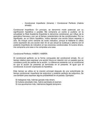 o   Condicional Imperfecto (Amaría) / Condicional Perfecto (Habría
              amado)

Condicional Imperfecto: En principio, se denominó modo potencial, por su
significación hipotética o posible: Me compraría un coche si pudiera; en la
actualidad la Real Academia Española lo denomina condicional, por influjo de la
gramática francesa y por ser el tiempo característico de las condicionales. Por su
significado, es un futuro hipotético, indica siempre una acción futura respecto a
otra. Se incluye como variante de modo indicativo, porque el hablante lo utiliza
como expresión de una acción real. En el uso actual se sustituye o alterna con el
pretérito imperfecto de indicativo en las oraciones condicionales: Si tuviera dinero,
me compraría una casa o me compraba una casa.


Condicional Perfecto: HABER / HABRÍA

El condicional perfecto es la forma compuesta del condicional simple. Es un
tiempo relativo para expresar una acción futura en relación con un pasado que se
considera punto de partida de la acción. La diferencia existente con el condicional
es que la acción se presenta ya terminada en el presente. Al igual que el
condicional, la acción expresada es hipotética.

Este tiempo se utiliza en la oración principal después de una subordinada de
tiempo condicional, imperfecto de subjuntivo y pretérito perfecto de subjuntivo. Se
usa también para expresar alguna probabilidad en el pasado. Ejemplos:

  Si trabajaras más, habrías ganado más dinero.
  Si hubiera estudiado más, habría aprobado el examen.
  Si nos apuráramos más, habríamos llegado temprano.
 