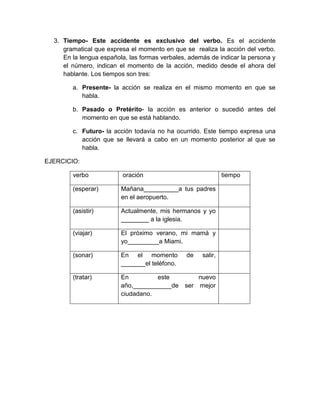 3. Tiempo- Este accidente es exclusivo del verbo. Es el accidente
     gramatical que expresa el momento en que se realiza la acción del verbo.
     En la lengua española, las formas verbales, además de indicar la persona y
     el número, indican el momento de la acción, medido desde el ahora del
     hablante. Los tiempos son tres:

        a. Presente- la acción se realiza en el mismo momento en que se
           habla.

        b. Pasado o Pretérito- la acción es anterior o sucedió antes del
           momento en que se está hablando.

        c. Futuro- la acción todavía no ha ocurrido. Este tiempo expresa una
           acción que se llevará a cabo en un momento posterior al que se
           habla.

EJERCICIO:

        verbo            oración                              tiempo

        (esperar)        Mañana__________a tus padres
                         en el aeropuerto.

        (asistir)        Actualmente, mis hermanos y yo
                         ________ a la iglesia.

        (viajar)         El próximo verano, mi mamá y
                         yo_________a Miami.

        (sonar)          En el momento          de   salir,
                         _______el teléfono.

        (tratar)         En         este           nuevo
                         año,___________de     ser mejor
                         ciudadano.
 