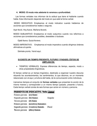 4. MODO: El modo más adelante lo veremos a profundidad.

  Las formas verbales nos informan de la actitud que tiene el hablante cuando
habla. Esta información depende del modo en que esté la forma verbal.

 MODO INDICATIVO: Empleamos el modo indicativo cuando hablamos de
acciones que consideramos reales o seguras.

Ayer llovió. Hoy llueve. Mañana lloverá.

MODO SUBJUNTIVO: Empleamos el modo subjuntivo cuando nos referimos a
acciones que consideramos posibles, deseables o dudosas.

     Ojalá llueva. Quizá lloviera.

MODO IMPERATIVO:          Empleamos el modo imperativo cuando dirigimos órdenes
afirmativas al oyente.

     Siéntate pronto. Venid aquí.



     SI EXISTE UN TIEMPO PRESENTE, FUTURO Y PASADO. ÉSTOS SE
                            AMPLIAN EN:

      TIEMPOS VERBALES. Expresa diferencias de tiempo, aspecto, modo u
      otras propiedades lingüísticas.

El tiempo verbal es un tiempo lingüístico, destinado a organizar nuestro discurso
situando los acontecimientos, los sentimientos, lo que decimos, en un momento
relacionado con el aquí y el ahora del habla, de la comunicación entre individuos.

Llamamos tiempos al conjunto de formas verbales que presentan la acción de la
misma manera y corresponden a un mismo tiempo (pasado, presente o futuro).
Cada tiempo verbal consta de seis formas que varían en número y persona.
 