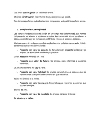 Los niños construyeron un castillo de arena.

El verbo construyeron nos informa de una acción que ya acabó.

Son tiempos perfectos todos los tiempos compuestos y el pretérito perfecto simple.



   3. Tiempo verbal y tiempo real

Los tiempos verbales sitúan la acción en un tiempo real determinado. Las formas
del presente se refieran a acciones actuales, las formas del futuro se refieren a
acciones venideras y las formas del pretérito se refieren a acciones pasadas.

Muchas veces, sin embargo, empleamos los tiempos verbales con un valor distinto
del tiempo real que les corresponde:

       Presente con valor de pasado. Se llama también presente histórico y se
       emplea para actualizar acciones ya pasadas.

Colón descubre América en 1492.

       Presente con valor de futuro. Se emplea para referirnos a acciones
       venideras.

La próxima semana me voy a París.

       Presente con valor habitual. Se emplea para referirnos a acciones que se
       repiten antes y después del momento en que hablamos.

Todos los días va a la tienda.

       Presente con valor intemporal. Se emplea para referirnos a acciones que
       ocurren siempre.

El cielo es azul.

       Presente con valor de mandato. Se emplea para dar órdenes.

Te sientas y te callas.
 